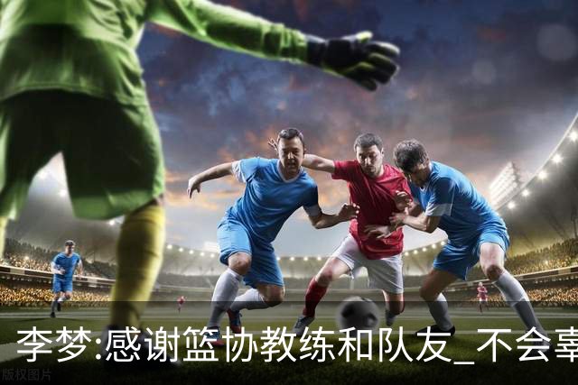 李梦:感谢篮协教练和队友 不会辜负大家的期望